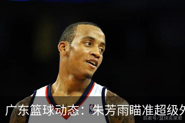 广东篮球动态：朱芳雨瞄准超级外援，杜润旺报价及徐杰征战德鲁联赛